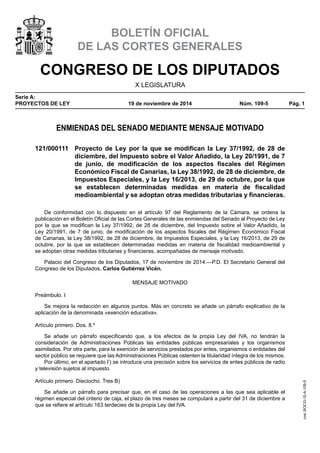 CONGRESO DE LOS DIPUTADOS
X LEGISLATURA
Serie A:
PROYECTOS DE LEY	 19 de noviembre de 2014	 Núm. 109-5	 Pág. 1
BOLETÍN OFICIAL
DE LAS CORTES GENERALES
ENMIENDAS DEL SENADO MEDIANTE MENSAJE MOTIVADO
121/000111	 Proyecto de Ley por la que se modifican la Ley 37/1992, de 28 de
diciembre, del Impuesto sobre el Valor Añadido, la Ley 20/1991, de 7
de junio, de modificación de los aspectos fiscales del Régimen
Económico Fiscal de Canarias, la Ley 38/1992, de 28 de diciembre, de
Impuestos Especiales, y la Ley 16/2013, de 29 de octubre, por la que
se establecen determinadas medidas en materia de fiscalidad
medioambiental y se adoptan otras medidas tributarias y financieras.
De conformidad con lo dispuesto en el artículo 97 del Reglamento de la Cámara, se ordena la
publicación en el Boletín Oficial de las Cortes Generales de las enmiendas del Senado al Proyecto de Ley
por la que se modifican la Ley 37/1992, de 28 de diciembre, del Impuesto sobre el Valor Añadido, la
Ley 20/1991, de 7 de junio, de modificación de los aspectos fiscales del Régimen Económico Fiscal
de Canarias, la Ley 38/1992, de 28 de diciembre, de Impuestos Especiales, y la Ley 16/2013, de 29 de
octubre, por la que se establecen determinadas medidas en materia de fiscalidad medioambiental y
se adoptan otras medidas tributarias y financieras, acompañadas de mensaje motivado.
Palacio del Congreso de los Diputados, 17 de noviembre de 2014.—P.D. El Secretario General del
Congreso de los Diputados, Carlos Gutiérrez Vicén.
MENSAJE MOTIVADO
Preámbulo. I
Se mejora la redacción en algunos puntos. Más en concreto se añade un párrafo explicativo de la
aplicación de la denominada «exención educativa».
Artículo primero. Dos. 8.º
Se añade un párrafo especificando que, a los efectos de la propia Ley del IVA, no tendrán la
consideración de Administraciones Públicas las entidades públicas empresariales y los organismos
asimilados. Por otra parte, para la exención de servicios prestados por entes, organismos o entidades del
sector público se requiere que las Administraciones Públicas ostenten la titularidad íntegra de los mismos.
Por último, en el apartado l’) se introduce una precisión sobre los servicios de entes públicos de radio
y televisión sujetos al impuesto.
Artículo primero. Dieciocho. Tres B)
Se añade un párrafo para precisar que, en el caso de las operaciones a las que sea aplicable el
régimen especial del criterio de caja, el plazo de tres meses se computará a partir del 31 de diciembre a
que se refiere el artículo 163.terdecies de la propia Ley del IVA.
cve:BOCG-10-A-109-5
 