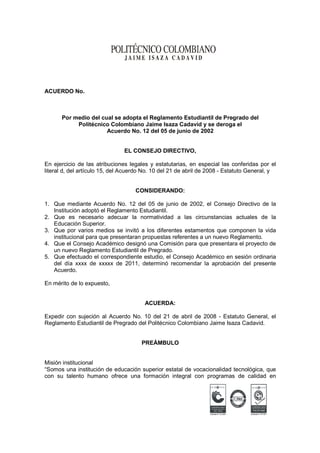 ACUERDO No.



      Por medio del cual se adopta el Reglamento Estudiantil de Pregrado del
           Politécnico Colombiano Jaime Isaza Cadavid y se deroga el
                      Acuerdo No. 12 del 05 de junio de 2002


                               EL CONSEJO DIRECTIVO,

En ejercicio de las atribuciones legales y estatutarias, en especial las conferidas por el
literal d, del artículo 15, del Acuerdo No. 10 del 21 de abril de 2008 - Estatuto General, y


                                    CONSIDERANDO:

1. Que mediante Acuerdo No. 12 del 05 de junio de 2002, el Consejo Directivo de la
   Institución adoptó el Reglamento Estudiantil.
2. Que es necesario adecuar la normatividad a las circunstancias actuales de la
   Educación Superior.
3. Que por varios medios se invitó a los diferentes estamentos que componen la vida
   institucional para que presentaran propuestas referentes a un nuevo Reglamento.
4. Que el Consejo Académico designó una Comisión para que presentara el proyecto de
   un nuevo Reglamento Estudiantil de Pregrado.
5. Que efectuado el correspondiente estudio, el Consejo Académico en sesión ordinaria
   del día xxxx de xxxxx de 2011, determinó recomendar la aprobación del presente
   Acuerdo.

En mérito de lo expuesto,


                                       ACUERDA:

Expedir con sujeción al Acuerdo No. 10 del 21 de abril de 2008 - Estatuto General, el
Reglamento Estudiantil de Pregrado del Politécnico Colombiano Jaime Isaza Cadavid.


                                      PREÁMBULO


Misión institucional
“Somos una institución de educación superior estatal de vocacionalidad tecnológica, que
con su talento humano ofrece una formación integral con programas de calidad en




                                                                 Certificado N° SC 5206-1   Certificado N° GP 035-1
 