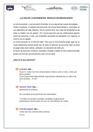 ¿LA ERA DE LA INFORMACIÓN PRODUCE INCOMUNICACIÓN?
La incomunicación, o comunicación frustrada, no es culpa de las nuevas tecnologías.
Twitter, Facebook, o cualquier otra red social, son meras herramientas y, como tales, su
uso dependerá de cada individuo. No es correcto decir “por culpa del WhatsApp ya los
niños no hablan con los padres”. Por mucha atracción que las notificaciones ejerzan
sobre las personas y creen una irresistible necesidad de atenderlas con urgencia, el
móvil no es el culpable.
La incomunicación no es fácil de tratar. Para que la comunicación tenga lugar de un
modo satisfactorio ambas partes han de tener la intención de escuchar. Aquí se pone
en juego todos esos valores, actitudes y la educación de cada uno.
El hecho de transmitir confianza, veracidad, empatía y hablar el mismo idioma también
ayuda a la hora de comunicarse los unos con los otros.
¿Qué es lo que opinamos?
 