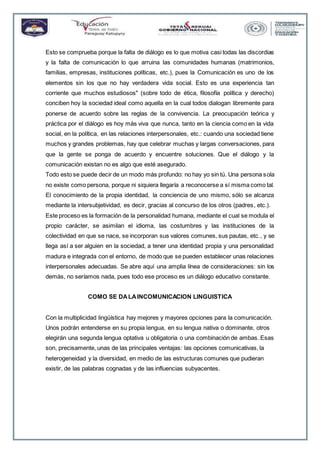 Esto se comprueba porque la falta de diálogo es lo que motiva casi todas las discordias
y la falta de comunicación lo que arruina las comunidades humanas (matrimonios,
familias, empresas, instituciones políticas, etc.), pues la Comunicación es uno de los
elementos sin los que no hay verdadera vida social. Esto es una experiencia tan
corriente que muchos estudiosos" (sobre todo de ética, filosofía política y derecho)
conciben hoy la sociedad ideal como aquella en la cual todos dialogan libremente para
ponerse de acuerdo sobre las reglas de la convivencia. La preocupación teórica y
práctica por el diálogo es hoy más viva que nunca, tanto en la ciencia como en la vida
social, en la política, en las relaciones interpersonales, etc.: cuando una sociedad tiene
muchos y grandes problemas, hay que celebrar muchas y largas conversaciones, para
que la gente se ponga de acuerdo y encuentre soluciones. Que el diálogo y la
comunicación existan no es algo que esté asegurado.
Todo esto se puede decir de un modo más profundo: no hay yo sin tú. Una persona sola
no existe como persona, porque ni siquiera llegaría a reconocerse a sí misma como tal.
El conocimiento de la propia identidad, la conciencia de uno mismo, sólo se alcanza
mediante la intersubjetividad, es decir, gracias al concurso de los otros (padres, etc.).
Este proceso es la formación de la personalidad humana, mediante el cual se modula el
propio carácter, se asimilan el idioma, las costumbres y las instituciones de la
colectividad en que se nace, se incorporan sus valores comunes, sus pautas, etc., y se
llega así a ser alguien en la sociedad, a tener una identidad propia y una personalidad
madura e integrada con el entorno, de modo que se pueden establecer unas relaciones
interpersonales adecuadas. Se abre aquí una amplia línea de consideraciones: sin los
demás, no seríamos nada, pues todo ese proceso es un diálogo educativo constante.
COMO SE DALAINCOMUNICACION LINGUISTICA
Con la multiplicidad lingüística hay mejores y mayores opciones para la comunicación.
Unos podrán entenderse en su propia lengua, en su lengua nativa o dominante, otros
elegirán una segunda lengua optativa u obligatoria o una combinación de ambas. Esas
son, precisamente, unas de las principales ventajas: las opciones comunicativas, la
heterogeneidad y la diversidad, en medio de las estructuras comunes que pudieran
existir, de las palabras cognadas y de las influencias subyacentes.
 