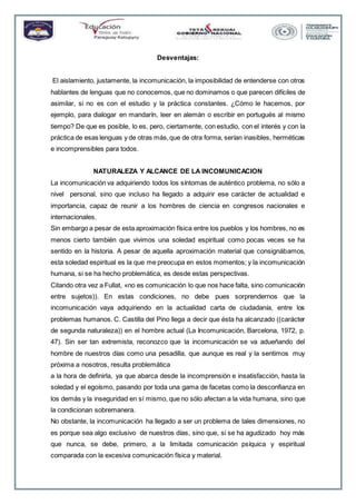 Desventajas:
El aislamiento, justamente, la incomunicación, la imposibilidad de entenderse con otros
hablantes de lenguas que no conocemos, que no dominamos o que parecen difíciles de
asimilar, si no es con el estudio y la práctica constantes. ¿Cómo le hacemos, por
ejemplo, para dialogar en mandarín, leer en alemán o escribir en portugués al mismo
tiempo? De que es posible, lo es, pero, ciertamente, con estudio, con el interés y con la
práctica de esas lenguas y de otras más,que de otra forma, serían inasibles, herméticas
e incomprensibles para todos.
NATURALEZA Y ALCANCE DE LA INCOMUNICACION
La incomunicación va adquiriendo todos los síntomas de auténtico problema, no sólo a
nivel personal, sino que incluso ha llegado a adquirir ese carácter de actualidad e
importancia, capaz de reunir a los hombres de ciencia en congresos nacionales e
internacionales.
Sin embargo a pesar de esta aproximación física entre los pueblos y los hombres, no es
menos cierto también que vivimos una soledad espiritual como pocas veces se ha
sentido en la historia. A pesar de aquella aproximación material que consignábamos,
esta soledad espiritual es la que me preocupa en estos momentos; y la incomunicación
humana, si se ha hecho problemática, es desde estas perspectivas.
Citando otra vez a Fullat, «no es comunicación lo que nos hace falta, sino comunicación
entre sujetos)). En estas condiciones, no debe pues sorprendernos que la
incomunicación vaya adquiriendo en la actualidad carta de ciudadanía, entre los
problemas humanos. C. Castilla del Pino llega a decir que ésta ha alcanzado ((carácter
de segunda naturaleza)) en el hombre actual (La Incomunicación, Barcelona, 1972, p.
47). Sin ser tan extremista, reconozco que la incomunicación se va adueñando del
hombre de nuestros días como una pesadilla, que aunque es real y la sentimos muy
próxima a nosotros, resulta problemática
a la hora de definirla, ya que abarca desde la incomprensión e insatisfacción, hasta la
soledad y el egoísmo, pasando por toda una gama de facetas como la desconfianza en
los demás y la inseguridad en sí mismo, que no sólo afectan a la vida humana, sino que
la condicionan sobremanera.
No obstante, la incomunicación ha llegado a ser un problema de tales dimensiones, no
es porque sea algo exclusivo de nuestros días, sino que, si se ha agudizado hoy más
que nunca, se debe, primero, a la limitada comunicación psíquica y espiritual
comparada con la excesiva comunicación física y material.
 