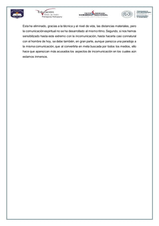Esta ha eliminado, gracias a la técnica y al nivel de vida, las distancias materiales, pero
la comunicaciónespiritual no se ha desarrollado al mismoritmo. Segundo, si nos hemos
sensibilizado hasta este extremo con la incomunicación, hasta hacerla casi connatural
con el hombre de hoy, se debe también, en gran parte, aunque parezca una paradoja a
la misma comunicación, que al convertirla en meta buscada por todos los medios, ello
hace que aparezcan más acusados los aspectos de incomunicación en los cuales aún
estamos inmersos.
 