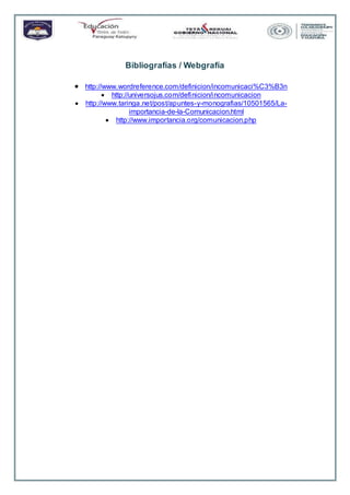 Bibliografías / Webgrafía
 http://www.wordreference.com/definicion/incomunicaci%C3%B3n
 http://universojus.com/definicion/incomunicacion
 http://www.taringa.net/post/apuntes-y-monografias/10501565/La-
importancia-de-la-Comunicacion.html
 http://www.importancia.org/comunicacion.php
 