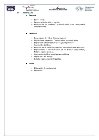 IV. ACTIVIDADES
 Apertura
 Saludo Inicial.
 Recuperación de saberes previos.
 Presentación del Proyecto:”La comunicación: factor clave para el
entendimiento”
 Desarrollo
 Presentación del vídeo: “Incomunicación”
 Distinción de conceptos: Comunicación- Incomunicación
 Explicación sobre la comunicación y su importancia.
 Intercambio de ideas.
 Presentaciónde laspautasparatener una comunicación adecuada.
 Explicación de la incomunicación en sus diversas características,
factores y consecuencias.
 Intercambio de ideas sobre la era tecnológica.
 Importancia del dialogo.
 Debate: Incomunicación lingüística.
 Cierre
 Elaboración de conclusiones.
 Despedida.
 