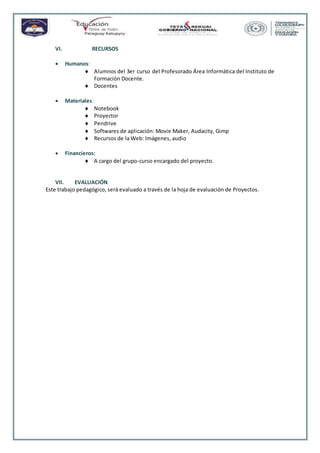VI. RECURSOS
 Humanos:
 Alumnos del 3er curso del Profesorado Área Informática del Instituto de
Formación Docente.
 Docentes
 Materiales:
 Notebook
 Proyector
 Pendrive
 Softwares de aplicación: Movie Maker, Audacity, Gimp
 Recursos de la Web: Imágenes, audio
 Financieros:
 A cargo del grupo-curso encargado del proyecto.
VII. EVALUACIÓN
Este trabajo pedagógico, será evaluado a través de la hoja de evaluación de Proyectos.
 