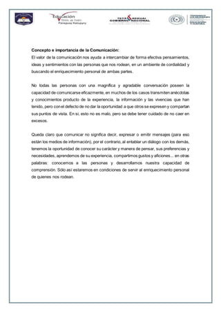 Concepto e importancia de la Comunicación:
El valor de la comunicación nos ayuda a intercambiar de forma efectiva pensamientos,
ideas y sentimientos con las personas que nos rodean, en un ambiente de cordialidad y
buscando el enriquecimiento personal de ambas partes.
No todas las personas con una magnífica y agradable conversación poseen la
capacidad de comunicarse eficazmente, en muchos de los casos transmiten anécdotas
y conocimientos producto de la experiencia, la información y las vivencias que han
tenido, pero conel defecto de no dar la oportunidad a que otros se expresen y compartan
sus puntos de vista. En si, esto no es malo, pero se debe tener cuidado de no caer en
excesos.
Queda claro que comunicar no significa decir, expresar o emitir mensajes (para eso
están los medios de información), por el contrario, al entablar un diálogo con los demás,
tenemos la oportunidad de conocer su carácter y manera de pensar, sus preferencias y
necesidades, aprendemos de su experiencia, compartimos gustos y aficiones... en otras
palabras: conocemos a las personas y desarrollamos nuestra capacidad de
comprensión. Sólo así estaremos en condiciones de servir al enriquecimiento personal
de quienes nos rodean.
 