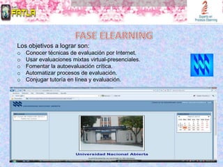 Los objetivos a lograr son:
o   Conocer técnicas de evaluación por Internet.
o   Usar evaluaciones mixtas virtual-presenciales.
o   Fomentar la autoevaluación crítica.
o   Automatizar procesos de evaluación.
o   Conjugar tutoría en línea y evaluación.
 