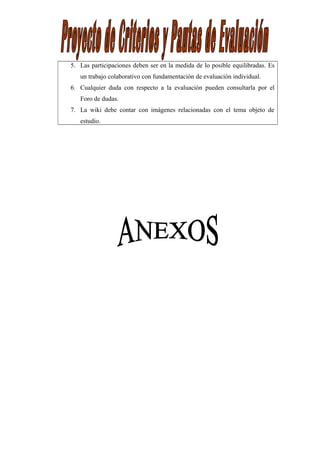 5. Las participaciones deben ser en la medida de lo posible equilibradas. Es
un trabajo colaborativo con fundamentación de evaluación individual.
6. Cualquier duda con respecto a la evaluación pueden consultarla por el
Foro de dudas.
7. La wiki debe contar con imágenes relacionadas con el tema objeto de
estudio.
 
