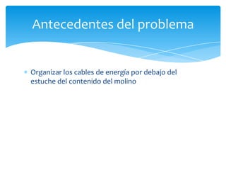 Organizar los cables de energía por debajo del
estuche del contenido del molino
Antecedentes del problema
 