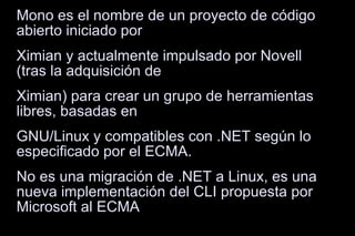 Mono es el nombre de un proyecto de código abierto iniciado por Ximian y actualmente impulsado por Novell (tras la adquisición de Ximian) para crear un grupo de herramientas libres, basadas en GNU/Linux y compatibles con .NET según lo especificado por el ECMA. No es una migración de .NET a Linux, es una nueva implementación del CLI propuesta por Microsoft al ECMA 