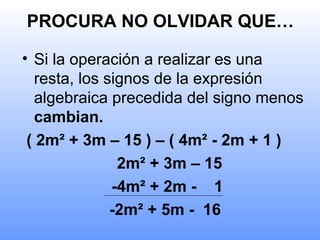 PROCURA NO OLVIDAR QUE…
• Si la operación a realizar es una
resta, los signos de la expresión
algebraica precedida del signo menos
cambian.
( 2m² + 3m – 15 ) – ( 4m² - 2m + 1 )
2m² + 3m – 15
-4m² + 2m - 1
-2m² + 5m - 16
 