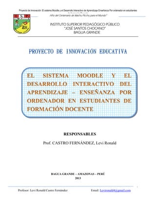 Proyecto de Innovación: El sistema Moodle y el Desarrollo Interactivo de Aprendizaje Enseñanza Por ordenador en estudiantes
                                                  de formación Docente
                                Año del Centenario de Machu Picchu para el Mundo”


                                INSTITUTO SUPERIOR PEDAGÓGICO PÚBLICO
                                        “JOSÉ SANTOS CHOCANO”
                                              BAGUA GRANDE




                                              RESPONSABLES
                         Prof. CASTRO FERNÁNDEZ, Levi Ronald




                                 BAGUA GRANDE – AMAZONAS – PERÚ
                                              2013

                                                                                                                          1
Profesor: Levi Ronald Castro Fernández                                     Email: Levironald4@gmail.com
 