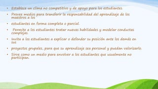 • Establece un clima no competitivo y de apoyo para los estudiantes.
• Provee medios para transferir la responsabilidad del aprendizaje de los
maestros a los
• estudiantes en forma completa o parcial.
• Permite a los estudiantes tratar nuevas habilidades y modelar conductas
complejas.
• Invita a los estudiantes a explicar o defender su posición ante los demás en
sus
• proyectos grupales, para que su aprendizaje sea personal y puedan valorizarlo.
• Sirve como un medio para envolver a los estudiantes que usualmente no
participan.
 
