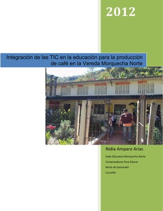 2012


Integración de las TIC en la educación para la producción
                   de café en la Vereda Morquecha Norte




                                         Nidia Amparo Arias
                                         Sede Educativa Morquecha Norte
                                         Computadores Para Educar
                                         Norte de Santander
                                         Cucutilla
 