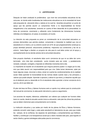2. JUSTIFICACION
Después de haber analizado la problemática que viven las comunidades educativas de las
comunas en donde están localizadas las instituciones educativas se vio la necesidad de hacer
esta propuesta de educación ética y valores en la cual los docentes encuentran un punto de
apoyo que les permita asumir un compromiso frente a la responsabilidad de formar
integralmente a los estudiantes, teniendo en cuenta el libre desarrollo de la personalidad, la
toma de conciencia, crecimiento y utilizando como fundamento las dimensiones humanas
referidas a la inteligencia, el cuerpo, la sociedad y el mundo.
La intención de esta propuesta es poner en consideración de la comunidad educadora un
proceso democrático que permita analizar, comprender e interpretar la realidad que vive el
estudiante en sí mismo y en su entorno social con el fin de que progresivamente construya su
propia identidad personal, solucionando problemas, mejorando sus condiciones y las de su
entorno hasta llegar a diseñar un proyecto de vida para lo cual debe contar con el apoyo y
acompañamiento de los demás actores de la comunidad educativa.
Este proyecto diseñado, el estudiante debe sumir conciencia de que no se debe dar como
terminado sino más bien considerarlo punto iniciador para ser vivido y paralelamente
revisado, evaluado, corregido y mejorado en diferentes momentos de la vida.
Lo importante es hacerle ver al estudiante que ninguna persona puede ir a ciegas por la vida,
sino que debe asumir con responsabilidad para que viva. Debe tomar decisiones, optar por
hacer algunas cosas, renunciar a otras y tener en cuenta los condicionamientos de la realidad
social. Debe aprender la funcionalidad de las normas desde cuando nace y los principios y
valores que puede adoptar. Aprender a apreciar y valorar lo que tiene y a desechar aquello que
es el obstáculo para su desarrollo en fin el estudiante debe aprender a tomar conciencia de lo
que es y de lo que debe ser.
El plan del área de Ética y Valores Humanos será un aporte muy valioso para la construcción
del manual de convivencia, la adecuación del entorno y para su seguimiento.
Las acciones de respeto, tolerancia, solidaridad, son valores que cualquier ser humano debe
tener en cuenta, desde la escuela cuando inicia su educación; este plan les ofrece las practicas
que se deben interiorizar para comportamiento con lo demás.
La institución educativa y sus sedes por medio de los planes de Ética y Valores Humanos,
pretende convertir cada hogar y cada sede estudiantil en laboratorios de paz, para que irradie
los campos, de la confianza, los espacios de aprendizaje y comportamientos que fertilicen,
faciliten y contribuyan a la transparencia social que a diario necesita este país, para lograrlo el
sector diseña y genera estrategias adecuadas para la convivencia.
 