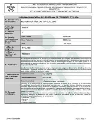 LÍNEA TECNOLÓGICA: PRODUCCIÓN Y TRANSFORMACIÓN
RED TECNOLÓGICA: TECNOLOGÍAS DE MANTENIMIENTO PREDICTIVO, PREVENTIVO Y
CORRECTIVO
RED DE CONOCIMIENTO: RED DE CONOCIMIENTO AUTOMOTOR
MANTENIMIENTO DE LAS MOTOCICLETAS
1. INFORMACION GENERAL DEL PROGRAMA DE FORMACION TITULADA
1.1 Denominación
del Programa:
1
1.2. Código
Programa:
1.3. Versión
Programa:
838314
880 horasEtapa Lectiva:
Etapa Productiva
Total: 1760 horas
1.4 Duración
máxima estimada
del aprendizaje
(horas)
880 horas
1.5 Tipo de
programa
TITULADO
1.6 Titulo o
certificado que
obtendrá
TÉCNICO
1.7 Justificación
El crecimiento exponencial de la producción de motocicletas en Colombia, ha generado un fenómeno de
sobrepoblación de este tipo de transporte, creando la necesidad capacitar a las personas que se dedican al
mantenimiento de estos equipos. Esto hace parte de la estrategia que ofrece el SENA para aportar en la
seguridad vial, al asegurar mecánicos con formación especializada redundando en menos accidente y un
mejor control ambiental.
Los Centros de Formación que se comprometan con este programa deben tener dotado un taller de
motocicletas y establecer alianzas con ensambladoras y talleres de servicios especializados de motocicletas
para realizar prácticas en ambientes reales
SERVICIOSSector económico:
Sector clase mundial:
Sector locomotora: Infraestructura de transporte
1.8 Sectores a los
que se asocia el
programa
Autopartes
1.9 Estrategia
metodológica
Centrada en la construcción de autonomía para garantizar la calidad de la formación en el marco de la
formación por competencias, el aprendizaje por proyectos y el uso de técnicas didácticas activas que
estimulan el pensamiento para la resolución de problemas simulados y reales; soportadas en el utilización de
las tecnologías de la información y la comunicación, integradas, en ambientes abiertos y pluritecnológicos,
que en todo caso recrean el contexto productivo y vinculan al aprendiz con la realidad cotidiana y el desarrollo
de las competencias.
Igualmente, debe estimular de manera permanente la autocrítica y la reflexión del aprendiz sobre el que
hacer y los resultados de aprendizaje que logra a través de la vinculación activa de las cuatro fuentes de
información para la construcción de conocimiento:
-El instructor - Tutor
-El entorno
-Las TIC
-El trabajo colaborativo
Página 1 de 3430/09/13 04:40 PM
 