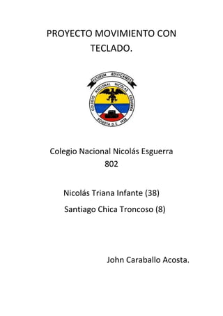 PROYECTO MOVIMIENTO CON
        TECLADO.




Colegio Nacional Nicolás Esguerra
              802


   Nicolás Triana Infante (38)
   Santiago Chica Troncoso (8)




               John Caraballo Acosta.
 