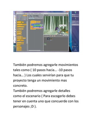 También podremos agregarle movimientos
tales como ( 10 pasos hacia… -10 pasos
hacia… ) Los cuales servirían para que tu
proyecto tenga un movimiento mas
concreto.
También podremos agregarle detalles
como el escenario ( Para escogerlo debes
tener en cuenta uno que concuerde con los
personajes ;D ).
 