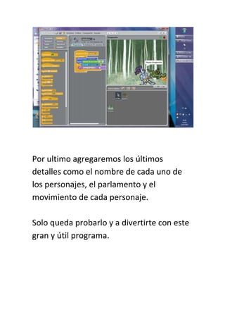 Por ultimo agregaremos los últimos
detalles como el nombre de cada uno de
los personajes, el parlamento y el
movimiento de cada personaje.

Solo queda probarlo y a divertirte con este
gran y útil programa.
 