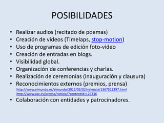 POSIBILIDADES
• Realizar audios (recitado de poemas)
• Creación de vídeos (Timelaps, stop-motion)
• Uso de programas de edición foto-video
• Creación de entradas en blogs.
• Visibilidad global.
• Organización de conferencias y charlas.
• Realización de ceremonias (inauguración y clausura)
• Reconocimientos externos (premios, prensa)
http://www.elmundo.es/elmundo/2013/05/02/valencia/1367518297.html
http://www.cac.es/prensa/noticia/?contentId=125336
• Colaboración con entidades y patrocinadores.
 