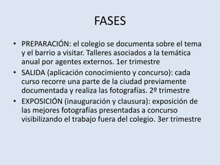 FASES
• PREPARACIÓN: el colegio se documenta sobre el tema
y el barrio a visitar. Talleres asociados a la temática
anual por agentes externos. 1er trimestre
• SALIDA (aplicación conocimiento y concurso): cada
curso recorre una parte de la ciudad previamente
documentada y realiza las fotografías. 2º trimestre
• EXPOSICIÓN (inauguración y clausura): exposición de
las mejores fotografías presentadas a concurso
visibilizando el trabajo fuera del colegio. 3er trimestre
 