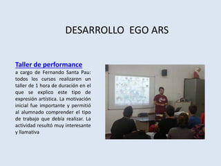 DESARROLLO EGO ARS
Taller de performance
a cargo de Fernando Santa Pau:
todos los cursos realizaron un
taller de 1 hora de duración en el
que se explico este tipo de
expresión artística. La motivación
inicial fue importante y permitió
al alumnado comprender el tipo
de trabajo que debía realizar. La
actividad resultó muy interesante
y llamativa
 