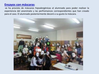 Ensayos con máscaras:
se ha provisto de máscaras hipoalergénicas al alumnado para poder realizar la
experiencia del anonimato y las perfromances correspondientes que han creado
para el caso. El alumnado posteriormente decoró a su gusto la máscara.
 