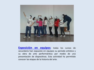 Exposición en equipos: todas los cursos de
secundaria han expuesto en equipos su periodo artístico y
su obra de arte performántica por medio de una
presentación de diapositivas. Esta actividad ha permitido
conocer las etapas de la historia del arte.
 