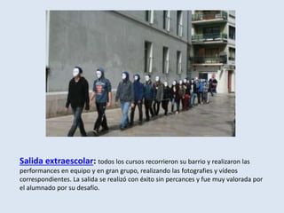 Salida extraescolar: todos los cursos recorrieron su barrio y realizaron las
performances en equipo y en gran grupo, realizando las fotografies y vídeos
correspondientes. La salida se realizó con éxito sin percances y fue muy valorada por
el alumnado por su desafío.
 