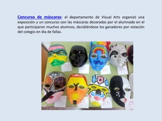 Concurso de máscaras: el departamento de Visual Arts organizó una
exposición y un concurso con las máscaras decoradas por el alumnado en el
que participaron muchos alumnos, decidiéndose los ganadores por votación
del colegio en día de fallas.
 