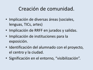 Creación de comunidad.
• Implicación de diversas áreas (sociales,
lenguas, TICs, artes)
• Implicación de RRFF en jurados y salidas.
• Implicación de instituciones para la
exposición.
• Identificación del alumnado con el proyecto,
el centro y la ciudad.
• Significación en el entorno, “visibilización”.
 