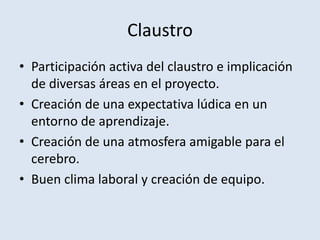 Claustro
• Participación activa del claustro e implicación
de diversas áreas en el proyecto.
• Creación de una expectativa lúdica en un
entorno de aprendizaje.
• Creación de una atmosfera amigable para el
cerebro.
• Buen clima laboral y creación de equipo.
 