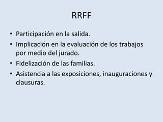 RRFF
• Participación en la salida.
• Implicación en la evaluación de los trabajos
por medio del jurado.
• Fidelización de las familias.
• Asistencia a las exposiciones, inauguraciones y
clausuras.
 