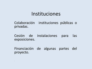 Instituciones
Colaboración instituciones públicas o
privadas.
Cesión de instalaciones para las
exposiciones.
Financiación de algunas partes del
proyecto.
´
 