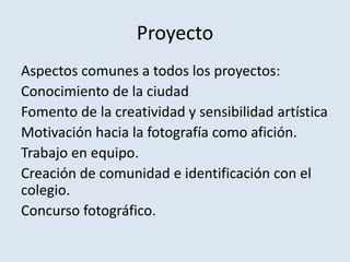 Proyecto
Aspectos comunes a todos los proyectos:
Conocimiento de la ciudad
Fomento de la creatividad y sensibilidad artística
Motivación hacia la fotografía como afición.
Trabajo en equipo.
Creación de comunidad e identificación con el
colegio.
Concurso fotográfico.
 