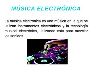 La música electrónica es una música en la que se
utilizan instrumentos electrónicos y la tecnología
musical electrónica, utilizando esta para mezclar
los sonidos.
MÚSICA ELECTRÓNICA
 