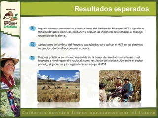 Resultados esperados

Organizaciones comunitarias e instituciones del ámbito del Proyecto MST – Apurímac
fortalecidas para planificar, proponer y evaluar las iniciativas relacionadas al manejo
sostenible de la tierra.

Agricultores del ámbito del Proyecto capacitados para aplicar el MST en los sistemas
de producción familiar, comunal y cuenca.

Mejores prácticas en manejo sostenible de la tierra, desarrolladas en el marco del
Proyecto a nivel regional y nacional, como resultado de la interacción entre el sector
privado, el gobierno y los agricultores en apoyo al MST.
 