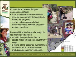 El nivel de acción del Proyecto
entonces se refiere:
• A los ecosistemas que conforman
  parte de la geografía del paisaje del
  ámbito del proyecto
• Los servicios comprendidos /
  afectados en los distintos procesos
  socioeconómicos

La sensibilización hacia el manejo de
los mismos se basa en:
• los estudios que determinen el
  estado inicial en que se encuentran y
  luego,
• la forma cómo podemos aumentar su
  resiliencia a los cambios que se
  produzcan de las intervenciones.
 