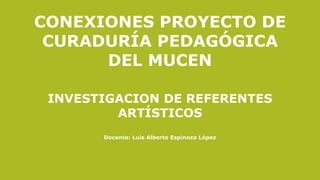 CONEXIONES PROYECTO DE
CURADURÍA PEDAGÓGICA
DEL MUCEN
INVESTIGACION DE REFERENTES
ARTÍSTICOS
Docente: Luis Alberto Espinoza López
 