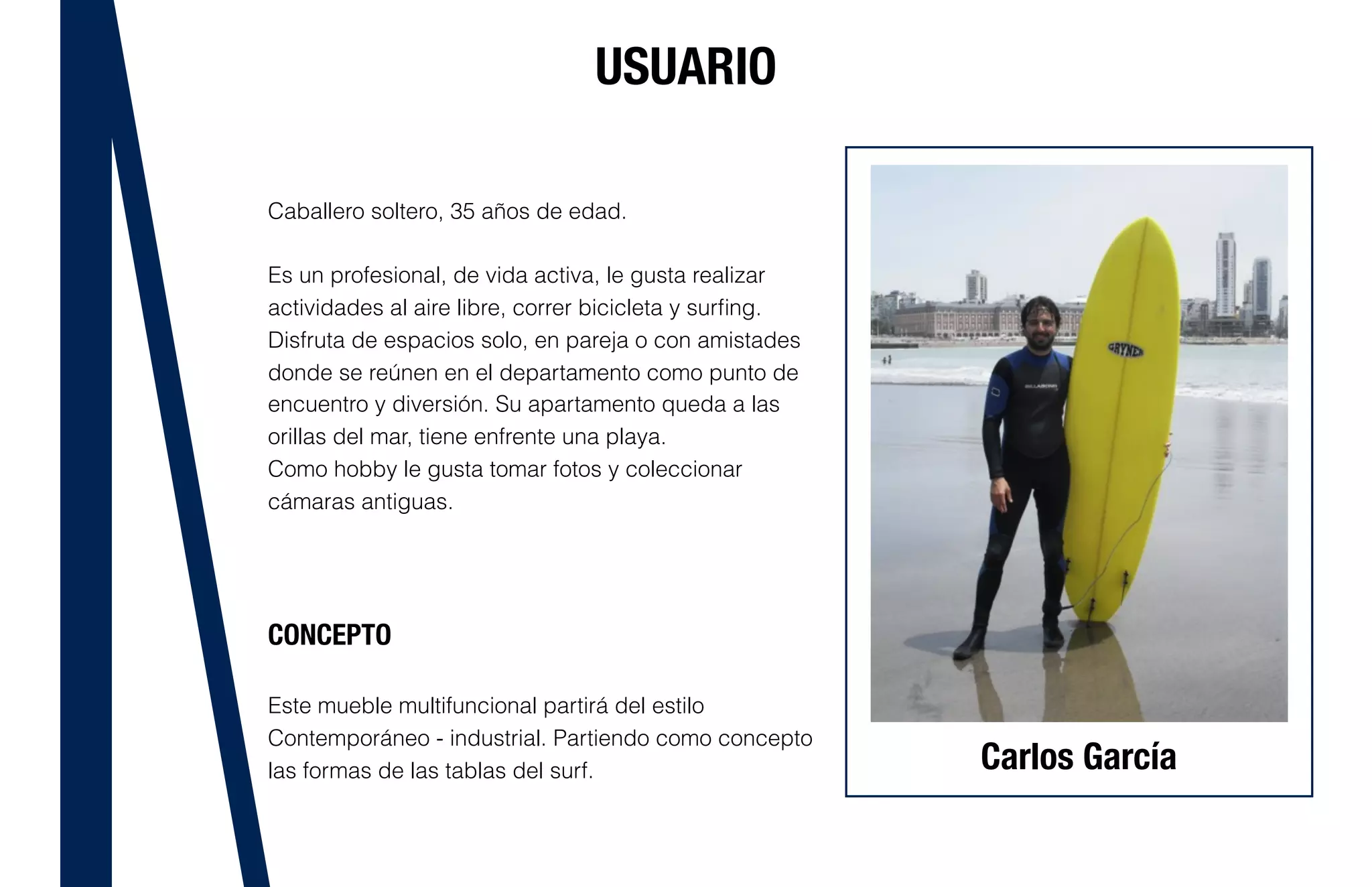 USUARIO
Caballero soltero, 35 años de edad.
Es un profesional, de vida activa, le gusta realizar
actividades al aire libre, correr bicicleta y surﬁng.
Disfruta de espacios solo, en pareja o con amistades
donde se reúnen en el departamento como punto de
encuentro y diversión. Su apartamento queda a las
orillas del mar, tiene enfrente una playa.
Como hobby le gusta tomar fotos y coleccionar
cámaras antiguas.
CONCEPTO
Este mueble multifuncional partirá del estilo
Contemporáneo - industrial. Partiendo como concepto
las formas de las tablas del surf. Carlos García
 