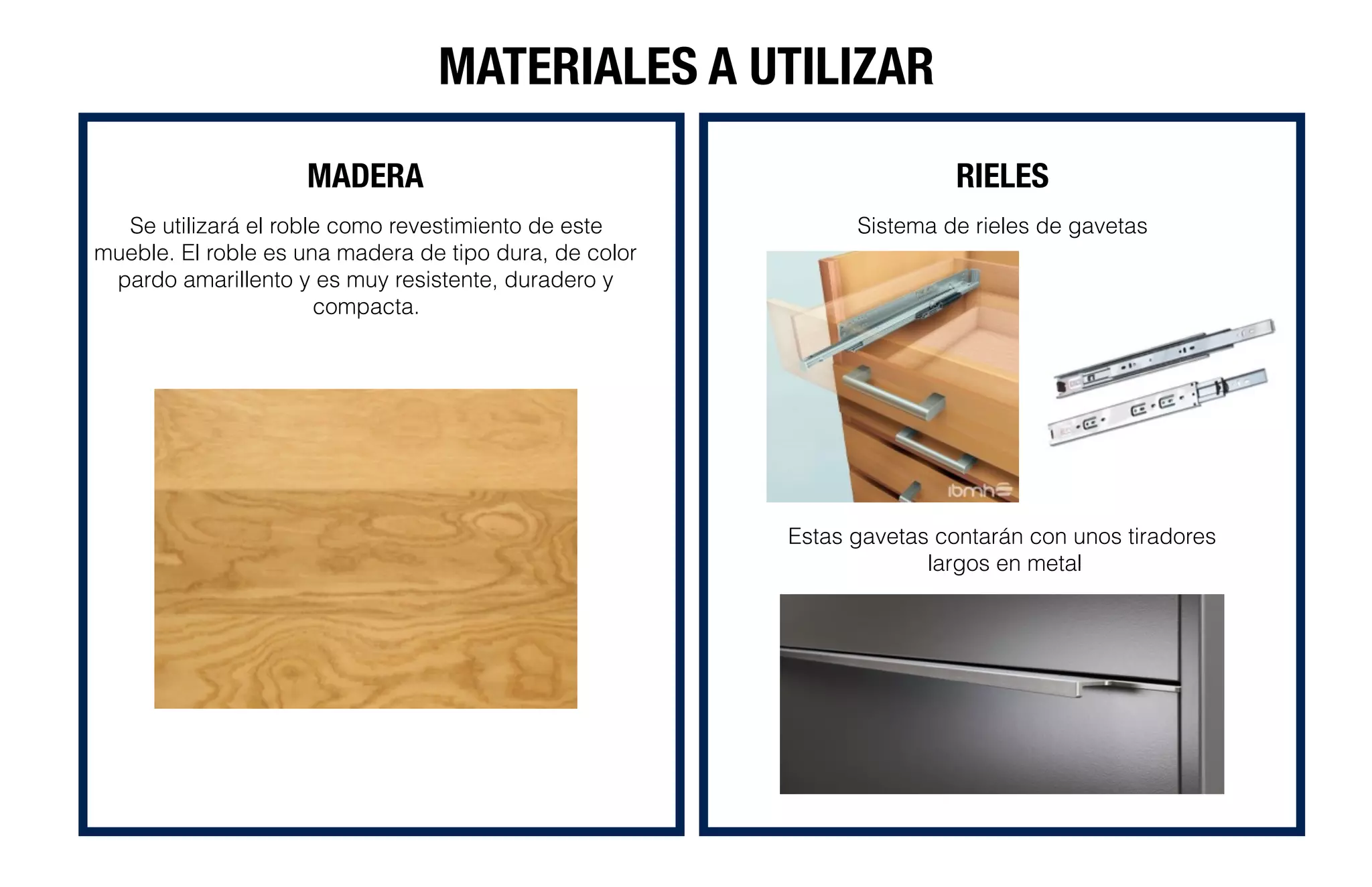 MATERIALES A UTILIZAR
MADERA RIELES
Sistema de rieles de gavetas
Estas gavetas contarán con unos tiradores
largos en metal
Se utilizará el roble como revestimiento de este
mueble. El roble es una madera de tipo dura, de color
pardo amarillento y es muy resistente, duradero y
compacta.
 