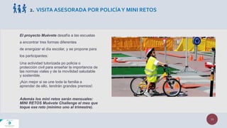El proyecto Muévete desafía a las escuelas
a encontrar tres formas diferentes
de energizar el día escolar, y se propone para
los participantes:
Una actividad tutorizada po policia o
protección civil para enseñar la importancia de
las normas viales y de la movilidad saludable
y sostenible.
¡Aún mejor si se une toda la familia a
aprender de ello, tendrán grandes premios!.
Además los mini retos serán mensuales:
MINI RETOS Muévete Challenge el mes que
toque ese reto (mínimo uno al trimestre).
10
2. VISITA ASESORADA POR POLICÍAY MINI RETOS
 