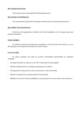 RECURSOS HUMANOS

        Solo será necesaria la participación del dinamizador local.

RECURSOS ECONÓMICOS.

        No será necesaria la aportación de ninguna económica para la realización del proyecto.


RECURSOS TECNOLÓGICOS

        Se hará uso del equipamiento infomático del centro Guadalinfo y de los equipos que posee 
la propia asociación.


INDICADORES

       Se valorará el nivel de conocimientos tecnológicos a nivel de usuario del colectivo y el uso 
del blog junto con la difusión alcanzada en las redes sociales.


EVALUACIÓN.

        Se   espera   conseguir   con   todas   las   acciones   mencionadas   anteriormente   los   siguientes 
resultados:

–   Conseguir introducir al colectivo en las TIC's reduciendo la brecha digital.

–   Facilitar la difusión de las actividades realizadas por el colectivo.

–   Conseguir que la interacción con otras asociaciones sea de forma fluida.

–   Mejorar la organización y gestión interna de la asociación.

–   Difundir el uso de los Centros Guadalinfo ya sea por parte de esta asociación u otros colectivos.
 