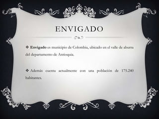ENVIGADO

 Envigado es municipio de Colombia, ubicado en el valle de aburra
del departamento de Antioquia.



 Además cuenta actualmente con una población de 175.240
habitantes.
 
