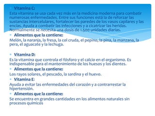 Vitamina C:
Esta vitamina se usa cada vez más en la medicina moderna para combatir
numerosas enfermedades. Entre sus funciones está la de reforzar las
sustancias intercelulares, fortalecer las paredes de los vasos capilares y las
encías. Ayuda a combatir las infecciones y a cicatrizar las heridas.
Normalmente se necesita una dosis de 1.500 unidades diarias.
Alimentos que la contiene:
Melón, la naranja, la fresa, la col cruda, el pepino, la pina, la manzana, la
pera, el aguacate y la lechuga.
Vitamina D:
Es la vitamina que controla el fósforo y el calcio en el organismo. Es
indispensable para el mantenimiento de los huesos y los dientes.
Alimentos que la contiene:
Los rayos solares, el pescado, la sardina y el huevo.
Vitamina E:
Ayuda a evitar las enfermedades del corazón y a contrarrestar la
hipertensión.
Alimentos que la contiene:
Se encuentra en grandes cantidades en los alimentos naturales sin
procesos químicos
 