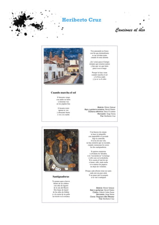 Heriberto Cruz
Canciones al óleo
Voy pensando en frases
con las que deslumbrarte
se me olvidan todas
cuando tú estas delante
¡Ay! como pasa el tiempo
siempre que estamos juntos
y hay que ver que lento
pasa si no te tengo
Porque la luna viene
cuando marcha el sol
y la brisa sopla
y ya se va el calor
Batería: Héctor Salazar
Bajo y guitarra acústica: David Álamo
Guitarra eléctrica: Dave O´connor
Percusión: Jorge Soroa
Voz: Heriberto Cruz
Cuando marcha el sol
A buscarte vengo
con andar no lento
a mirarme voy
en tus pupilas hoy
A besarte corro
apenas te veo
y abrazarte fuerte
a ver si te suelto
Con huesos de conejo
se hace la taleguilla,
con imperdible se esconde
bajo la camisilla
A la luz de una vela,
no hay misterio que se esconda,
cuando comienzan los rezos
las dos santiguadoras.
Si quieres enamorar
u olvidarte de Afrodita,
si te “esconchavas” la barriga
o sólo caes en la desdicha.
Si te asusta el mal de ojo
o tienes, sólo, mala racha
si te mueres de jaqueca
no dejes de visitarlas.
Porque cada abismo tiene un santo
cada reto un paso atrás
Y no pases por la acequia
si te van a santiguar.
Batería: Héctor Salazar
Bajo y guitarras: David Álamo
Cuatro: Edwin Colon Zayas
Percusión: Jorge Soroa
Coros: Tinguaro Aka Mensey
Voz: Heriberto Cruz
Santiguadoras
Ya ponen agua a hervir
dentro de un caldero
con rabo de lagarto
de la isla del Hierro
Dos hojas de laurel
de los altos de Gáldar
y a la cresta de un gallo
un trocito se la arranca
 