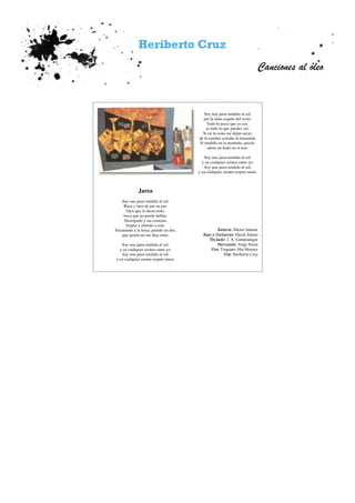 Heriberto Cruz
Canciones al óleo
Soy una jarea tendida al sol,
por la aleta cogido del revés.
Todo lo poco que yo soy,
es todo lo que puedes ver.
Si en la costa me dejan secar,
de la cumbre extraño la humedad.
Si tendido en la montaña, quizás,
añore un baño en el mar.
Soy una jarea tendida al sol,
y en cualquier azotea canto yo.
Soy una jarea tendida al sol,
y en cualquier azotea respiro amor.
Batería: Héctor Salazar
Bajo y Guitarras: David Álamo
Teclado: J. A. Campoalegre
Percusión: Jorge Soroa
Voz: Tinguaro Aka Mensey
Voz: Heriberto Cruz
Jarea
Soy una jarea tendida al sol.
Boca y ojos de par en par;
Ojos que lo dicen todo,
boca que no puede hablar.
Destripado y sin corazón,
limpio y oliendo a mar.
Encarando a la brisa, partido en dos,
que quieto no me deja estar.
Soy una jarea tendida al sol,
y en cualquier azotea canto yo.
Soy una jarea tendida al sol,
y en cualquier azotea respiro amor.
 