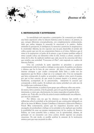 Heriberto Cruz
Canciones al óleo
8. METODOLOGÍA Y ACTIVIDADES
La metodología será expositiva y participativa. Se comenzará por realizar
una breve exposición sobre la relación histórica entre la música y la pintura, ya
que, aunque diferentes conceptualmente, son complementarias artísticamente,
dado que ambas integran lo sensorial, lo emocional y lo estético. Ambas
estimulan la percepción, la inteligencia, la memoria y potencian la imaginación y
la creatividad. Además, las dos suponen una vía para desarrollar el sentido del
orden, puesto que uno de sus componentes básicos es el ritmo. Sabemos que el
ritmo es la respiración y el pulso de la música, y que el pintor también utiliza el
ritmo cuando coloca sus elementos sobre la tela, formas y colores, creando el
ritmo de la obra. Se explicará también que cada una de las canciones del disco
que vertebra esta actividad, “Canciones al Óleo”, está inspirada en cuadros de
Antonio Padrón.
Una vez concluida la parte expositiva se procederá a proyectar
conjuntamente todos los cuadros a trabajar en esta sesión. Se pedirá a un alumno
o alumna que lea la letra de una canción del disco y entre todos deberán
intentar averiguar a qué cuadro corresponde dicha letra y cuales son los
argumentos que los llevan a elegir ese y no cualquier otro. Una vez averiguado
qué letra corresponde al cuadro, se procederá a explicar cómo nació el poema,
por qué se hizo canción, de qué modo la pintura inspiró a la música, para,
finalmente, acompañado de su percusionista, interpretar la canción que
corresponde a dicho cuadro. Se realizará esta misma actividad con cada uno de
los cuadros que conforman el disco.
Posteriormente, se pedirá al gran grupo que reflexione sobre esta unión
de música, letra y pintura, si les ha gustado, qué es lo que les ha parecido más
interesante, si creen que, efectivamente, los textos responden al espíritu de los
cuadros, etc. Todo ello con el fin de cerrar la sesión estableciendo una reflexión
que sirva de conclusión.
Por último, una vez que los alumnos y alumnas han vertido sus
reflexiones sobre la actividad, se les informará de que continuarán trabajando en
ella en las áreas de Música, Lengua Castellana y Literatura y Educación Plástica y
Visual. Muy someramente, puesto que los respectivos docentes serán los
encargados de profundizar y trabajar en la actividad, se les explicará que tendrán
la posibilidad de crear sus propias interpretaciones de los cuadros de Antonio
Padrón, así como ponerles letra y música, con la oportunidad, además, de
participar en un encuentro con otros centros donde exponer sus propias
creaciones. De este modo, es posible sembrar la simiente de la motivación
artística para que vaya creciendo en ellos.
 