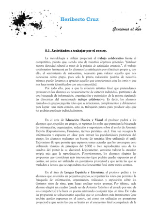 Heriberto Cruz
Canciones al óleo
8.1. Actividades a trabajar por el centro.
La metodología a utilizar propiciará el trabajo colaborativo frente al
competitivo, puesto que, siendo uno de nuestros objetivos generales “fortalecer
nuestra identidad cultural a través de la práctica de actividades artísticas.”, el trabajo
colaborativo favorecerá en los alumnos la satisfacción por el trabajo propio y, con
ello, el sentimiento de autoestima, necesario para valorar aquello que nos
cohesiona como grupo, pues sólo la previa valoración positiva de nosotros
mismos puede llevarnos a apreciar aquello que compartimos con los otros y que
nos hace sentir identificados con una comunidad.
Por todo ello, pese a que la creación artística final que pretendemos
provocar en los alumnos es necesariamente de carácter individual, partiremos de
una búsqueda de información, organización y exposición de la misma siguiendo
las directrices del mencionado trabajo colaborativo. Es decir, los alumnos
reunidos en grupos jugarán roles que se relacionan, complementan y diferencian
para lograr una meta común, esto es, trabajarán juntos para producir algo que
no podrían producir individualmente.
En el área de Educación Plástica y Visual el profesor pedirá a los
alumnos que, reunidos en grupos, se repartan los roles que permitan la búsqueda
de información, organización, redacción y exposición sobre el estilo de Antonio
Padrón (Expresionismo, Fauvismo, técnica pictórica, etc.). Una vez recogida la
información y expuesta en clase para extraer las peculiaridades pictóricas del
pintor, los alumnos realizarán un boceto de temática libre utilizando el estilo
Padroniano (lo que permite que expresen temas actuales que les preocupan pero
utilizando técnicas de principios del S.XX) o bien reproducirán uno de los
cuadros del pintor (a su elección). Lógicamente, conviene valorar la creación
propia más que la reproducción. Posteriormente, los alumnos elegirán las
propuestas que consideren más interesantes (que podrán quedar expuestas en el
centro, así como ser utilizadas en posteriores proyectos) y que serán las que se
trasladen a lienzos que se expondrán en el encuentro final entre varios centros.
En el área de Lengua Española y Literatura, el profesor pedirá a los
alumnos que, reunidos en pequeños grupos, se repartan los roles que permitan la
búsqueda de información, organización, redacción y exposición sobre los
distintos tipos de rima, para luego analizar varios poemas. Por último, cada
alumno elegirá un cuadro (puede ser de Antonio Padrón o el creado por uno de
sus compañeros) y le hará un poema utilizando cualquier tipo de rima. De todas
las propuestas se seleccionarán aquellas que se consideren más interesantes (que
podrán quedar expuestas en el centro, así como ser utilizadas en posteriores
proyectos) y que serán las que se leerán en el encuentro final acompañado de la
 