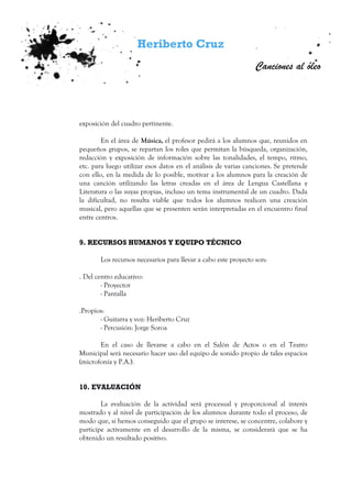 Heriberto Cruz
Canciones al óleo
exposición del cuadro pertinente.
En el área de Música, el profesor pedirá a los alumnos que, reunidos en
pequeños grupos, se repartan los roles que permitan la búsqueda, organización,
redacción y exposición de información sobre las tonalidades, el tempo, ritmo,
etc. para luego utilizar esos datos en el análisis de varias canciones. Se pretende
con ello, en la medida de lo posible, motivar a los alumnos para la creación de
una canción utilizando las letras creadas en el área de Lengua Castellana y
Literatura o las suyas propias, incluso un tema instrumental de un cuadro. Dada
la dificultad, no resulta viable que todos los alumnos realicen una creación
musical, pero aquellas que se presenten serán interpretadas en el encuentro final
entre centros.
9. RECURSOS HUMANOS Y EQUIPO TÉCNICO
Los recursos necesarios para llevar a cabo este proyecto son:
. Del centro educativo:
- Proyector
- Pantalla
.Propios:
- Guitarra y voz: Heriberto Cruz
- Percusión: Jorge Soroa
En el caso de llevarse a cabo en el Salón de Actos o en el Teatro
Municipal será necesario hacer uso del equipo de sonido propio de tales espacios
(microfonía y P.A.).
10. EVALUACIÓN
La evaluación de la actividad será procesual y proporcional al interés
mostrado y al nivel de participación de los alumnos durante todo el proceso, de
modo que, si hemos conseguido que el grupo se interese, se concentre, colabore y
participe activamente en el desarrollo de la misma, se considerará que se ha
obtenido un resultado positivo.
 